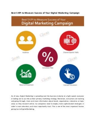 Best 5 KPI to Measure Success of Your Digital Marketing Campaign
As of now, Digital Marketing is spreading over the business industry at a light speed; everyone
is looking out to use this as their primary marketing strategy. Moreover, consumers are learning
and going through, more and more information about brand, organization, industries or topic
areas as they research online. So companies need to deploy more sophisticated strategies in
order to earn attention, and most importantly trust. This is one of the most important factors
giving rise to Digital Marketing.
 