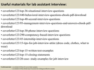 Useful materials for lab assistant interview:
• coverletter123/top-36-situational-interview-questions
• coverletter123/440-behavioral-interview-questions-ebook-pdf-download
• coverletter123/top-40-second-interview-questions
• coverletter123/95-management-interview-questions-and-answers-ebook-pdf-
download
• coverletter123/top-30-phone-interview-questions
• coverletter123/290-competency-based-interview-questions
• coverletter123/45-internship-interview-questions
• coverletter123/15-tips-for-job-interview-attire (dress code, clothes, what to
wear)
• coverletter123/top-15-written-test-examples
• coverletter123/top-15-closing-statements
• coverletter123/20-case- study-examples for job interview
Useful materials: • coverletter123/free-63-cover-letter-samples
• coverletter123/free-ebook-top-16-secrets-for-writing-an-effective-resume
 