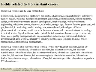Fields related to lab assistant career:
The above resumes can be used for fields as:
Construction, manufacturing, healthcare, non profit, advertising, agile, architecture, automotive,
agency, budget, building, business development, consulting, communication, clinical research,
design, software development, product development, interior design, web development,
engineering, education, events, electrical, exhibition, energy, ngo, finance, fashion, green card, oil
gas, hospital, it, marketing, media, mining, nhs, non technical, oil and gas, offshore,
pharmaceutical, real estate, retail, research, human resources, telecommunications, technology,
technical, senior, digital, software, web, clinical, hr, infrastructure, business, erp, creative, ict,
hvac, sales, quality management, uk, implementation, network, operations, architectural,
environmental, crm, website, interactive, security, supply chain, logistics, training, project
management, administrative management…
The above resumes also can be used for job title levels: entry level lab assistant, junior lab
assistant, senior lab assistant, lab assistant assistant, lab assistant associate, lab assistant
administrator, lab assistant clerk, lab assistant coordinator, lab assistant consultant, lab assistant
controller, lab assistant director, lab assistant engineer, lab assistant executive, lab assistant
leader, lab assistant manager, lab assistant officer, lab assistant specialist, lab assistant supervisor,
VP lab assistant…
Useful materials: • coverletter123/free-63-cover-letter-samples
• coverletter123/free-ebook-top-16-secrets-for-writing-an-effective-resume
 