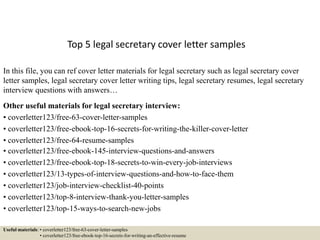 Top 5 legal secretary cover letter samples
In this file, you can ref cover letter materials for legal secretary such as legal secretary cover
letter samples, legal secretary cover letter writing tips, legal secretary resumes, legal secretary
interview questions with answers…
Other useful materials for legal secretary interview:
• coverletter123/free-63-cover-letter-samples
• coverletter123/free-ebook-top-16-secrets-for-writing-the-killer-cover-letter
• coverletter123/free-64-resume-samples
• coverletter123/free-ebook-145-interview-questions-and-answers
• coverletter123/free-ebook-top-18-secrets-to-win-every-job-interviews
• coverletter123/13-types-of-interview-questions-and-how-to-face-them
• coverletter123/job-interview-checklist-40-points
• coverletter123/top-8-interview-thank-you-letter-samples
• coverletter123/top-15-ways-to-search-new-jobs
Useful materials: • coverletter123/free-63-cover-letter-samples
• coverletter123/free-ebook-top-16-secrets-for-writing-an-effective-resume
 