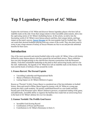 Top 5 Legendary Players of AC Milan
Explore the rich history of AC Milan and discover famous legendary players who have left an
indelible mark on the club. From their unique talents to their incredible achievements, delve into
the captivating stories of AC Milan's footballing heroes. In this article, we delve into the
fascinating world of AC Milan's most famous players and then, their unique talents, and huge
impact on the team's success. Soccer Streams are the most popular lead for football fans. They
can watch their desired footballer playing from any corner of the world. They also don't need to
worry to pay a huge amount of money as Soccer Streams are free to use and provide unlimited
benefits for their users.
Introduction
One of the most successful and storied football clubs in the world, AC Milan. It has a rich history
defined by many famous players who have graced the red and black jerseys. These celebrities
have not only brought prestige to the club but have become synonymous with the Rossoneri
identity. From their remarkable leadership on the pitch to their unwavering loyalty and love for
the club. Additionally, the legends of AC Milan have left an indelible mark on the history of the
team and the hearts of millions of fans around the world.
1. Franco Barresi: The Eternal Captain
• Unyielding Leadership and Organizational Skills
• Master of Defensive Positioning
• Lasting Impact on AC Milan's Defensive Legacy
Known as "Piscinin" (Little), Franco Baresi is considered one of the best defenders in football
history. Born and raised in Milan, Baresi began his journey with AC Milan at a young age,
joining the club's youth academy. He quickly established himself as a true leader and then,
became part of the Rossoneri spirit. Baresi's defensive prowess, exceptional reading of the game,
and additionally, incredible ability to organize the backline have made him an unwavering force
in the heart of AC Milan's defense for over two decades.
2. Gunnar Nordahl: The Prolific Goal Scorer
• Incredible Goal-Scoring Record
• Combination of Power and Precision
• Contributions to AC Milan's Dominance in Serie A
 