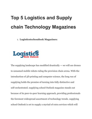 Top 5 Logistics and Supply
chain Technology Magazines
1. Logisticstechoutlook Magazines:
The supplying landscape has modified drastically — we will see drones
to unnamed mobile robots ruling the provision chain arena. With the
introduction of 3D printing and computer science, the long run of
supplying holds the promise of turning into fully distinctive and
self-orchestrated. supplying school Outlook magazine stands out
because of its peer-to-peer learning approach, providing professionals
the foremost widespread assortment of technology trends. supplying
school Outlook is set to supply a myriad of extra services which will
 