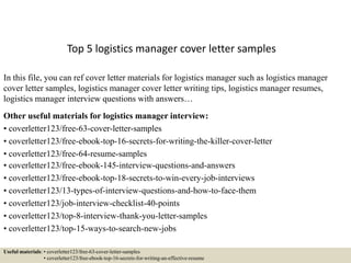Top 5 logistics manager cover letter samples
In this file, you can ref cover letter materials for logistics manager such as logistics manager
cover letter samples, logistics manager cover letter writing tips, logistics manager resumes,
logistics manager interview questions with answers…
Other useful materials for logistics manager interview:
• coverletter123/free-63-cover-letter-samples
• coverletter123/free-ebook-top-16-secrets-for-writing-the-killer-cover-letter
• coverletter123/free-64-resume-samples
• coverletter123/free-ebook-145-interview-questions-and-answers
• coverletter123/free-ebook-top-18-secrets-to-win-every-job-interviews
• coverletter123/13-types-of-interview-questions-and-how-to-face-them
• coverletter123/job-interview-checklist-40-points
• coverletter123/top-8-interview-thank-you-letter-samples
• coverletter123/top-15-ways-to-search-new-jobs
Useful materials: • coverletter123/free-63-cover-letter-samples
• coverletter123/free-ebook-top-16-secrets-for-writing-an-effective-resume
 