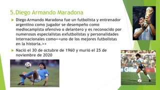 5.Diego Armando Maradona
 Diego Armando Maradona fue un futbolista y entrenador
argentino como jugador se desempeño como
...