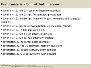 Useful materials for mail clerk interview:
• coverletter123/top-25-scenarios-interview-questions
• coverletter123/top-25-tips-for-interview-preparation
• coverletter123/top-10-tips-to-answer-biggest-weakness-and-strengths-
questions
• coverletter123/tips-to-answer-question-tell-me-about-yourself
• coverletter123/16-job-application-tips
• coverletter123/top-14-job-interview-advices
• coverletter123/top-18-best-interview-practices
• coverletter123/25-career-goals-examples
• coverletter123/top-36-technical-interview-questions
• coverletter123/18-job-interview-exam-samples
• coverletter123/Q-A-25-questions-with-answers
Useful materials: • coverletter123/free-63-cover-letter-samples
• coverletter123/free-ebook-top-16-secrets-for-writing-an-effective-resume
 