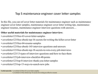 Top 5 maintenance engineer cover letter samples
In this file, you can ref cover letter materials for maintenance engineer such as maintenance
engineer cover letter samples, maintenance engineer cover letter writing tips, maintenance
engineer resumes, maintenance engineer interview questions with answers…
Other useful materials for maintenance engineer interview:
• coverletter123/free-63-cover-letter-samples
• coverletter123/free-ebook-top-16-secrets-for-writing-the-killer-cover-letter
• coverletter123/free-64-resume-samples
• coverletter123/free-ebook-145-interview-questions-and-answers
• coverletter123/free-ebook-top-18-secrets-to-win-every-job-interviews
• coverletter123/13-types-of-interview-questions-and-how-to-face-them
• coverletter123/job-interview-checklist-40-points
• coverletter123/top-8-interview-thank-you-letter-samples
• coverletter123/top-15-ways-to-search-new-jobs
Useful materials: • coverletter123/free-63-cover-letter-samples
• coverletter123/free-ebook-top-16-secrets-for-writing-an-effective-resume
 