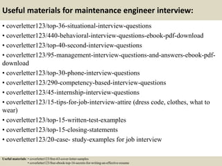 Useful materials for maintenance engineer interview:
• coverletter123/top-36-situational-interview-questions
• coverletter123/440-behavioral-interview-questions-ebook-pdf-download
• coverletter123/top-40-second-interview-questions
• coverletter123/95-management-interview-questions-and-answers-ebook-pdf-
download
• coverletter123/top-30-phone-interview-questions
• coverletter123/290-competency-based-interview-questions
• coverletter123/45-internship-interview-questions
• coverletter123/15-tips-for-job-interview-attire (dress code, clothes, what to
wear)
• coverletter123/top-15-written-test-examples
• coverletter123/top-15-closing-statements
• coverletter123/20-case- study-examples for job interview
Useful materials: • coverletter123/free-63-cover-letter-samples
• coverletter123/free-ebook-top-16-secrets-for-writing-an-effective-resume
 
