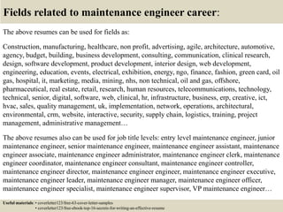 Fields related to maintenance engineer career:
The above resumes can be used for fields as:
Construction, manufacturing, healthcare, non profit, advertising, agile, architecture, automotive,
agency, budget, building, business development, consulting, communication, clinical research,
design, software development, product development, interior design, web development,
engineering, education, events, electrical, exhibition, energy, ngo, finance, fashion, green card, oil
gas, hospital, it, marketing, media, mining, nhs, non technical, oil and gas, offshore,
pharmaceutical, real estate, retail, research, human resources, telecommunications, technology,
technical, senior, digital, software, web, clinical, hr, infrastructure, business, erp, creative, ict,
hvac, sales, quality management, uk, implementation, network, operations, architectural,
environmental, crm, website, interactive, security, supply chain, logistics, training, project
management, administrative management…
The above resumes also can be used for job title levels: entry level maintenance engineer, junior
maintenance engineer, senior maintenance engineer, maintenance engineer assistant, maintenance
engineer associate, maintenance engineer administrator, maintenance engineer clerk, maintenance
engineer coordinator, maintenance engineer consultant, maintenance engineer controller,
maintenance engineer director, maintenance engineer engineer, maintenance engineer executive,
maintenance engineer leader, maintenance engineer manager, maintenance engineer officer,
maintenance engineer specialist, maintenance engineer supervisor, VP maintenance engineer…
Useful materials: • coverletter123/free-63-cover-letter-samples
• coverletter123/free-ebook-top-16-secrets-for-writing-an-effective-resume
 