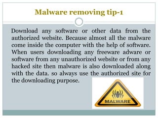 Malware removing tip-1
Download any software or other data from the
authorized website. Because almost all the malware
come inside the computer with the help of software.
When users downloading any freeware adware or
software from any unauthorized website or from any
hacked site then malware is also downloaded along
with the data. so always use the authorized site for
the downloading purpose.
 
