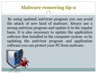Malware removing tip-2
By using updated antivirus program you can avoid
the attack of new kind of malware. Always use a
strong antivirus program and update it in the regular
basis. It is also necessary to update the application
software that installed in the computer system. so by
updating the antivirus program and application
software you can protect your PC from malware.
 