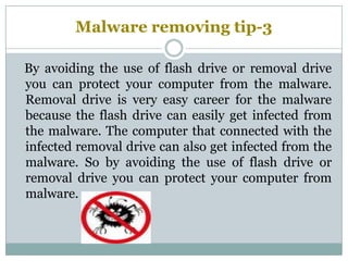 Malware removing tip-3
By avoiding the use of flash drive or removal drive
you can protect your computer from the malware.
Removal drive is very easy career for the malware
because the flash drive can easily get infected from
the malware. The computer that connected with the
infected removal drive can also get infected from the
malware. So by avoiding the use of flash drive or
removal drive you can protect your computer from
malware.
 