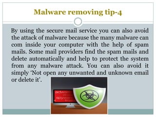 Malware removing tip-4
By using the secure mail service you can also avoid
the attack of malware because the many malware can
com inside your computer with the help of spam
mails. Some mail providers find the spam mails and
delete automatically and help to protect the system
from any malware attack. You can also avoid it
simply ‘Not open any unwanted and unknown email
or delete it’.
 