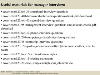 Useful materials for manager interview:
• coverletter123/top-36-situational-interview-questions
• coverletter123/440-behavioral-interview-questions-ebook-pdf-download
• coverletter123/top-40-second-interview-questions
• coverletter123/95-management-interview-questions-and-answers-ebook-pdf-
download
• coverletter123/top-30-phone-interview-questions
• coverletter123/290-competency-based-interview-questions
• coverletter123/45-internship-interview-questions
• coverletter123/15-tips-for-job-interview-attire (dress code, clothes, what to
wear)
• coverletter123/top-15-written-test-examples
• coverletter123/top-15-closing-statements
• coverletter123/20-case- study-examples for job interview
Useful materials: • coverletter123/free-63-cover-letter-samples
• coverletter123/free-ebook-top-16-secrets-for-writing-an-effective-resume
 