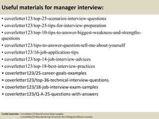 Useful materials for manager interview:
• coverletter123/top-25-scenarios-interview-questions
• coverletter123/top-25-tips-for-interview-preparation
• coverletter123/top-10-tips-to-answer-biggest-weakness-and-strengths-
questions
• coverletter123/tips-to-answer-question-tell-me-about-yourself
• coverletter123/16-job-application-tips
• coverletter123/top-14-job-interview-advices
• coverletter123/top-18-best-interview-practices
• coverletter123/25-career-goals-examples
• coverletter123/top-36-technical-interview-questions
• coverletter123/18-job-interview-exam-samples
• coverletter123/Q-A-25-questions-with-answers
Useful materials: • coverletter123/free-63-cover-letter-samples
• coverletter123/free-ebook-top-16-secrets-for-writing-an-effective-resume
 