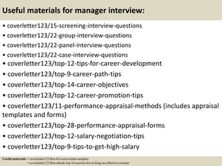 Useful materials for manager interview:
• coverletter123/15-screening-interview-questions
• coverletter123/22-group-interview-questions
• coverletter123/22-panel-interview-questions
• coverletter123/22-case-interview-questions
• coverletter123/top-12-tips-for-career-development
• coverletter123/top-9-career-path-tips
• coverletter123/top-14-career-objectives
• coverletter123/top-12-career-promotion-tips
• coverletter123/11-performance-appraisal-methods (includes appraisal
templates and forms)
• coverletter123/top-28-performance-appraisal-forms
• coverletter123/top-12-salary-negotiation-tips
• coverletter123/top-9-tips-to-get-high-salary
Useful materials: • coverletter123/free-63-cover-letter-samples
• coverletter123/free-ebook-top-16-secrets-for-writing-an-effective-resume
 