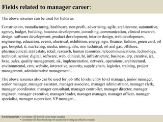 Fields related to manager career:
The above resumes can be used for fields as:
Construction, manufacturing, healthcare, non profit, advertising, agile, architecture, automotive,
agency, budget, building, business development, consulting, communication, clinical research,
design, software development, product development, interior design, web development,
engineering, education, events, electrical, exhibition, energy, ngo, finance, fashion, green card, oil
gas, hospital, it, marketing, media, mining, nhs, non technical, oil and gas, offshore,
pharmaceutical, real estate, retail, research, human resources, telecommunications, technology,
technical, senior, digital, software, web, clinical, hr, infrastructure, business, erp, creative, ict,
hvac, sales, quality management, uk, implementation, network, operations, architectural,
environmental, crm, website, interactive, security, supply chain, logistics, training, project
management, administrative management…
The above resumes also can be used for job title levels: entry level manager, junior manager,
senior manager, manager assistant, manager associate, manager administrator, manager clerk,
manager coordinator, manager consultant, manager controller, manager director, manager
engineer, manager executive, manager leader, manager manager, manager officer, manager
specialist, manager supervisor, VP manager…
Useful materials: • coverletter123/free-63-cover-letter-samples
• coverletter123/free-ebook-top-16-secrets-for-writing-an-effective-resume
 