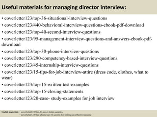 Useful materials for managing director interview:
• coverletter123/top-36-situational-interview-questions
• coverletter123/440-behavioral-interview-questions-ebook-pdf-download
• coverletter123/top-40-second-interview-questions
• coverletter123/95-management-interview-questions-and-answers-ebook-pdf-
download
• coverletter123/top-30-phone-interview-questions
• coverletter123/290-competency-based-interview-questions
• coverletter123/45-internship-interview-questions
• coverletter123/15-tips-for-job-interview-attire (dress code, clothes, what to
wear)
• coverletter123/top-15-written-test-examples
• coverletter123/top-15-closing-statements
• coverletter123/20-case- study-examples for job interview
Useful materials: • coverletter123/free-63-cover-letter-samples
• coverletter123/free-ebook-top-16-secrets-for-writing-an-effective-resume
 