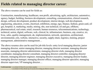 Fields related to managing director career:
The above resumes can be used for fields as:
Construction, manufacturing, healthcare, non profit, advertising, agile, architecture, automotive,
agency, budget, building, business development, consulting, communication, clinical research,
design, software development, product development, interior design, web development,
engineering, education, events, electrical, exhibition, energy, ngo, finance, fashion, green card, oil
gas, hospital, it, marketing, media, mining, nhs, non technical, oil and gas, offshore,
pharmaceutical, real estate, retail, research, human resources, telecommunications, technology,
technical, senior, digital, software, web, clinical, hr, infrastructure, business, erp, creative, ict,
hvac, sales, quality management, uk, implementation, network, operations, architectural,
environmental, crm, website, interactive, security, supply chain, logistics, training, project
management, administrative management…
The above resumes also can be used for job title levels: entry level managing director, junior
managing director, senior managing director, managing director assistant, managing director
associate, managing director administrator, managing director clerk, managing director
coordinator, managing director consultant, managing director controller, managing director
director, managing director engineer, managing director executive, managing director leader,
managing director manager, managing director officer, managing director specialist, managing
director supervisor, VP managing director…
Useful materials: • coverletter123/free-63-cover-letter-samples
• coverletter123/free-ebook-top-16-secrets-for-writing-an-effective-resume
 