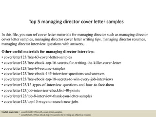 Top 5 managing director cover letter samples
In this file, you can ref cover letter materials for managing director such as managing director
cover letter samples, managing director cover letter writing tips, managing director resumes,
managing director interview questions with answers…
Other useful materials for managing director interview:
• coverletter123/free-63-cover-letter-samples
• coverletter123/free-ebook-top-16-secrets-for-writing-the-killer-cover-letter
• coverletter123/free-64-resume-samples
• coverletter123/free-ebook-145-interview-questions-and-answers
• coverletter123/free-ebook-top-18-secrets-to-win-every-job-interviews
• coverletter123/13-types-of-interview-questions-and-how-to-face-them
• coverletter123/job-interview-checklist-40-points
• coverletter123/top-8-interview-thank-you-letter-samples
• coverletter123/top-15-ways-to-search-new-jobs
Useful materials: • coverletter123/free-63-cover-letter-samples
• coverletter123/free-ebook-top-16-secrets-for-writing-an-effective-resume
 
