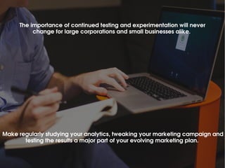 The importance of continued testing and experimentation will never 
change for large corporations and small businesses alike. 
Make regularly studying your analytics, tweaking your marketing campaign and 
testing the results a major part of your evolving marketing plan. 
 
