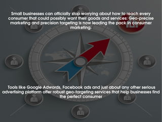 Small businesses can officially stop worrying about how to reach every 
consumer that could possibly want their goods and services: Geo­precise 
marketing and precision targeting is now leading the pack in consumer 
marketing.
 Tools like Google Adwords, Facebook ads and just about any other serious 
advertising platform offer robust geo­targeting services that help businesses find 
the perfect consumer
 