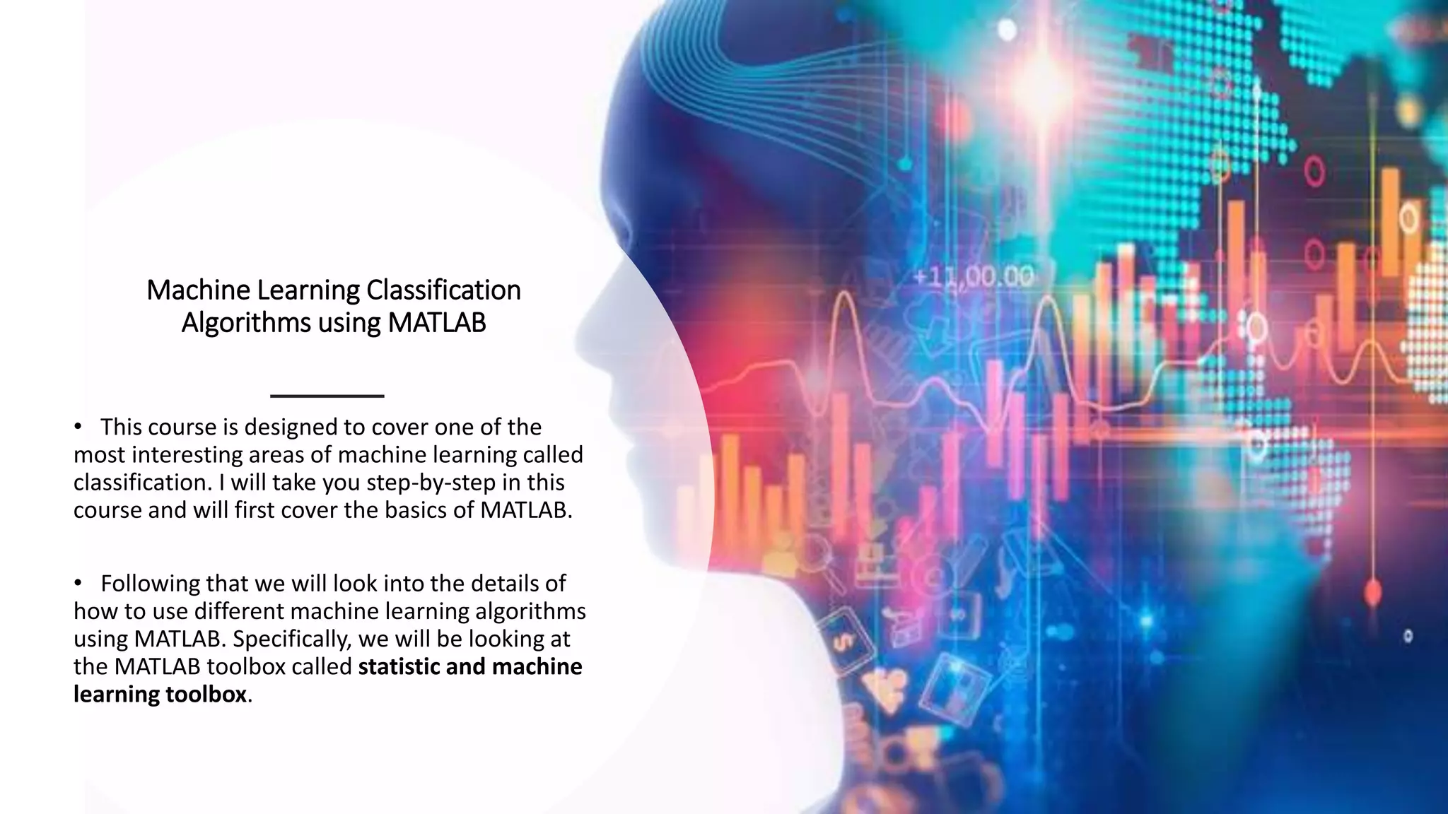 Machine Learning Classification
Algorithms using MATLAB
• This course is designed to cover one of the
most interesting areas of machine learning called
classification. I will take you step-by-step in this
course and will first cover the basics of MATLAB.
• Following that we will look into the details of
how to use different machine learning algorithms
using MATLAB. Specifically, we will be looking at
the MATLAB toolbox called statistic and machine
learning toolbox.
 