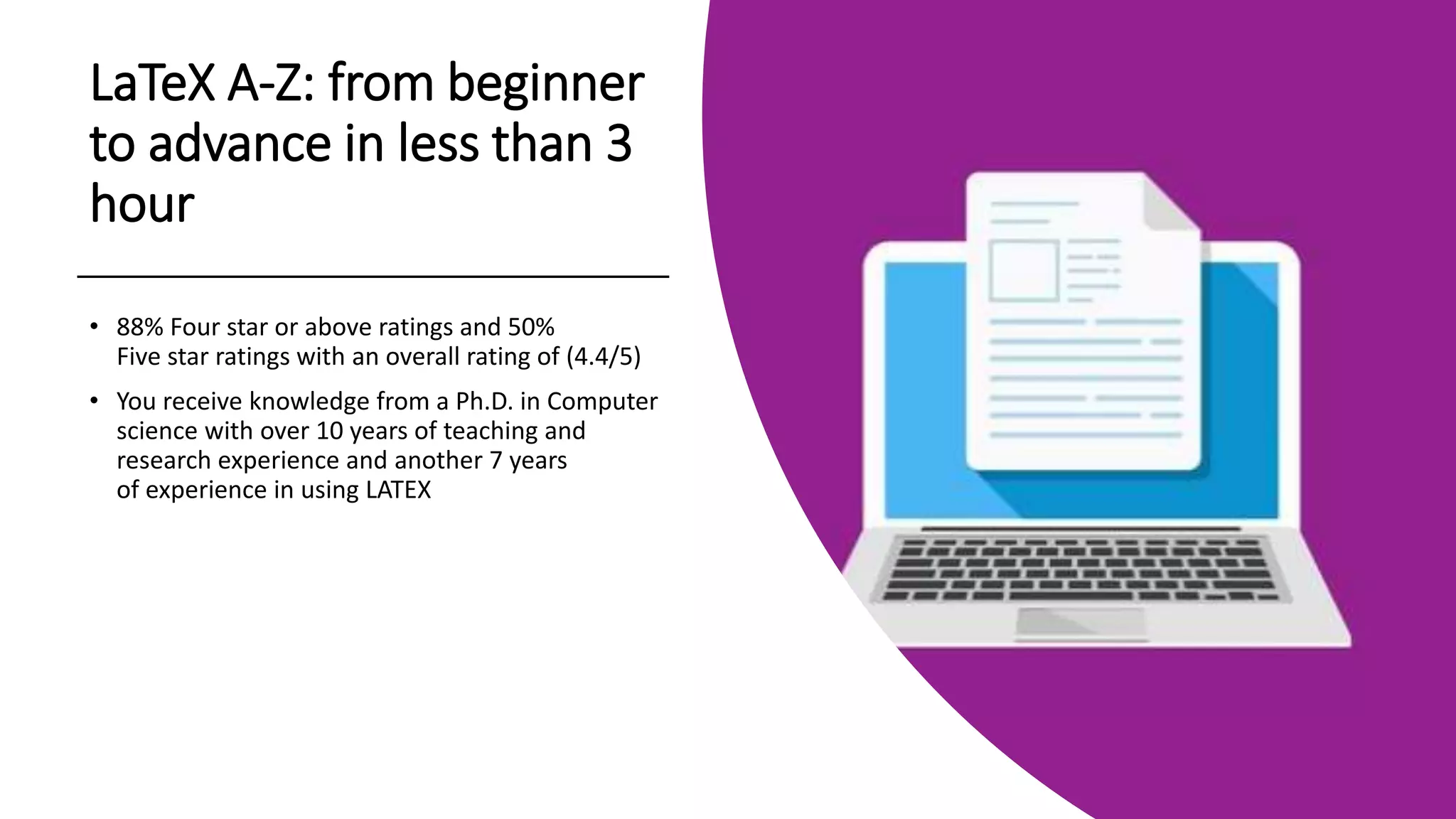 LaTeX A-Z: from beginner
to advance in less than 3
hour
• 88% Four star or above ratings and 50%
Five star ratings with an overall rating of (4.4/5)
• You receive knowledge from a Ph.D. in Computer
science with over 10 years of teaching and
research experience and another 7 years
of experience in using LATEX
 
