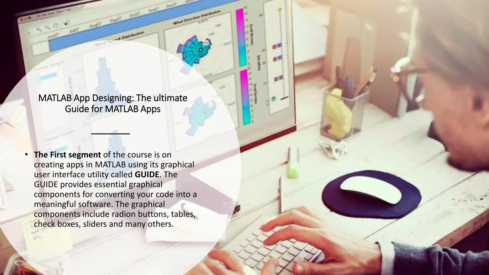 MATLAB App Designing: The ultimate
Guide for MATLAB Apps
• The First segment of the course is on
creating apps in MATLAB using its graphical
user interface utility called GUIDE. The
GUIDE provides essential graphical
components for converting your code into a
meaningful software. The graphical
components include radion buttons, tables,
check boxes, sliders and many others.
 