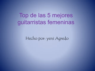 Top de las 5 mejores
guitarristas femeninas
Hecho por: yeni Agredo
 