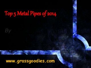 Top 5 Metal Pipes of 2014
By
www.grassgoodies.com
 