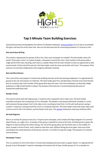 Top 5 Minute Team Building Exercises
Successful businesses bring together the talents of individual employees. Group activities are one way to accomplish
this goal, and have fun at the same time. Here are the best exercises for improving teamwork in 5 minutes or less.

One-word Story Writing

This activity is appropriate for groups of 20 or less. Only a pen and paper are needed. The team leader writes the
words “Once upon a time” on a piece of paper, and passes it around the room. Each member of the group adds a
single word of their own choosing, and a story is created. Allow time for each member to have an opportunity to add
several words. At the end of the exercise, the team leader reads the story out loud for all to hear. The purpose of the
exercise is to promote collaboration and recognize individual creativity.

Best and Worst Bosses

This is one of the most popular 5 minute team building exercises of all time (among employees). It is appropriate for
groups of any size and requires no materials. The team leader goes first, and describes a favorite and a least favorite
boss at a previous job. Each member of the group then does the same. First-time employees can describe college
professors or high school teachers instead. The purpose of the exercise is to promote group discussion of
noteworthy leadership traits.

Number Circles

This exercise works well with large groups. It requires only a stopwatch and an open area. The team leader
assembles everyone into small groups of 5 to 10 people. The people in each group hold hands standing in a circle,
with everyone facing outward. Each circle takes a turn counting out loud from 1 to 50, with each person saying a
number in sequence, moving around the circle in a clockwise direction. The team leader times how long it takes each
circle to count to 50 in this fashion, and the fastest circle wins. This activity emphasizes victory by collective effort.

No-look Diagrams

Here is an activity for groups of any size. It requires pens and paper, and a simple stick-figure diagram of a common
object (house, car, apple, etc.). A member of the group is selected to come to the front, and that person is given the
diagram to look at without the others seeing. The rest of the group places the tip of their pens in the middle of a
piece of paper in front of them, and is asked to close their eyes. Without lifting pen from paper, they must draw
according to the verbal directions of the person up front, in an effort to copy the image. The purpose is to improve
communication.

Newspaper Towers

This is a variation on one of the classic 5 minute team building exercises known as paper towers. It is appropriate for
groups of up to 50 people. It requires newspaper and several rolls of tape. Smaller groups of 5 or so people are
 