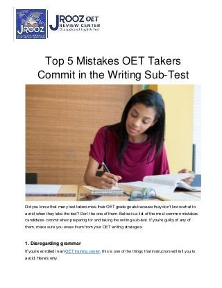 Top 5 Mistakes OET Takers
Commit in the Writing Sub-Test
Did you know that many test takers miss their OET grade goals because they don’t know what to
avoid when they take the test? Don’t be one of them. Below is a list of the most common mistakes
candidates commit when preparing for and taking the writing sub-test. If you’re guilty of any of
them, make sure you erase them from your OET writing strategies.
1. Disregarding grammar
If you’re enrolled in an OET training center, this is one of the things that instructors will tell you to
avoid. Here’s why.
 