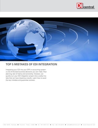 Top 5 mistakes of EDI Integration
      Integrating your EDI into your ERP or accounting system
      is one of the best business decisions you can make. Poor
      planning, lack of clarity and ownership, however, can
      quickly turn your EDI integration project into a costly mis-
      take that can have disastrous results. Learn how to avoid
      the key mistakes and guarantee success.




119 9 N A S A P a r k w a y < H o u s t o n , Tex a s 7 7 0 5 8 < t e l : 2 8 1. 4 8 0 .1121 < f a x : 2 8 1. 218 . 4 8 10 < s a l e s @ d i c e n t r a l . c o m < w w w. d i c e n t r a l . c o m
 