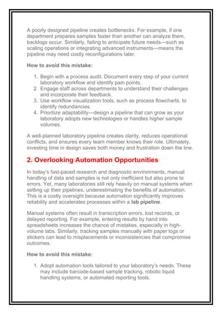 A poorly designed pipeline creates bottlenecks. For example, if one
department prepares samples faster than another can analyze them,
backlogs occur. Similarly, failing to anticipate future needs—such as
scaling operations or integrating advanced instruments—means the
pipeline may need costly reconfigurations later.
How to avoid this mistake:
1. Begin with a process audit. Document every step of your current
laboratory workflow and identify pain points.
2. Engage staff across departments to understand their challenges
and incorporate their feedback.
3. Use workflow visualization tools, such as process flowcharts, to
identify redundancies.
4. Prioritize adaptability—design a pipeline that can grow as your
laboratory adopts new technologies or handles higher sample
volumes.
A well-planned laboratory pipeline creates clarity, reduces operational
conflicts, and ensures every team member knows their role. Ultimately,
investing time in design saves both money and frustration down the line.
2. Overlooking Automation Opportunities
In today’s fast-paced research and diagnostic environments, manual
handling of data and samples is not only inefficient but also prone to
errors. Yet, many laboratories still rely heavily on manual systems when
setting up their pipelines, underestimating the benefits of automation.
This is a costly oversight because automation significantly improves
reliability and accelerates processes within a lab pipeline.
Manual systems often result in transcription errors, lost records, or
delayed reporting. For example, entering results by hand into
spreadsheets increases the chance of mistakes, especially in high-
volume labs. Similarly, tracking samples manually with paper logs or
stickers can lead to misplacements or inconsistencies that compromise
outcomes.
How to avoid this mistake:
1. Adopt automation tools tailored to your laboratory’s needs. These
may include barcode-based sample tracking, robotic liquid
handling systems, or automated reporting tools.
 