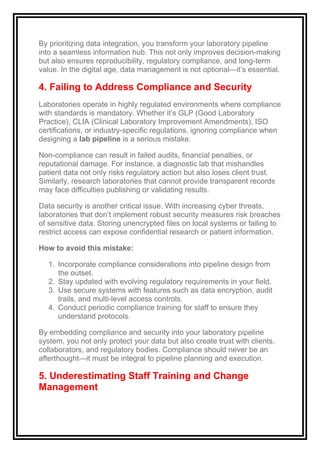 By prioritizing data integration, you transform your laboratory pipeline
into a seamless information hub. This not only improves decision-making
but also ensures reproducibility, regulatory compliance, and long-term
value. In the digital age, data management is not optional—it’s essential.
4. Failing to Address Compliance and Security
Laboratories operate in highly regulated environments where compliance
with standards is mandatory. Whether it’s GLP (Good Laboratory
Practice), CLIA (Clinical Laboratory Improvement Amendments), ISO
certifications, or industry-specific regulations, ignoring compliance when
designing a lab pipeline is a serious mistake.
Non-compliance can result in failed audits, financial penalties, or
reputational damage. For instance, a diagnostic lab that mishandles
patient data not only risks regulatory action but also loses client trust.
Similarly, research laboratories that cannot provide transparent records
may face difficulties publishing or validating results.
Data security is another critical issue. With increasing cyber threats,
laboratories that don’t implement robust security measures risk breaches
of sensitive data. Storing unencrypted files on local systems or failing to
restrict access can expose confidential research or patient information.
How to avoid this mistake:
1. Incorporate compliance considerations into pipeline design from
the outset.
2. Stay updated with evolving regulatory requirements in your field.
3. Use secure systems with features such as data encryption, audit
trails, and multi-level access controls.
4. Conduct periodic compliance training for staff to ensure they
understand protocols.
By embedding compliance and security into your laboratory pipeline
system, you not only protect your data but also create trust with clients,
collaborators, and regulatory bodies. Compliance should never be an
afterthought—it must be integral to pipeline planning and execution.
5. Underestimating Staff Training and Change
Management
 