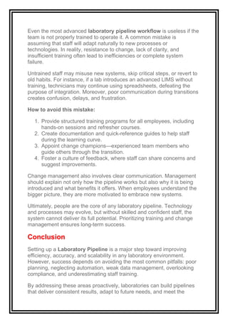 Even the most advanced laboratory pipeline workflow is useless if the
team is not properly trained to operate it. A common mistake is
assuming that staff will adapt naturally to new processes or
technologies. In reality, resistance to change, lack of clarity, and
insufficient training often lead to inefficiencies or complete system
failure.
Untrained staff may misuse new systems, skip critical steps, or revert to
old habits. For instance, if a lab introduces an advanced LIMS without
training, technicians may continue using spreadsheets, defeating the
purpose of integration. Moreover, poor communication during transitions
creates confusion, delays, and frustration.
How to avoid this mistake:
1. Provide structured training programs for all employees, including
hands-on sessions and refresher courses.
2. Create documentation and quick-reference guides to help staff
during the learning curve.
3. Appoint change champions—experienced team members who
guide others through the transition.
4. Foster a culture of feedback, where staff can share concerns and
suggest improvements.
Change management also involves clear communication. Management
should explain not only how the pipeline works but also why it is being
introduced and what benefits it offers. When employees understand the
bigger picture, they are more motivated to embrace new systems.
Ultimately, people are the core of any laboratory pipeline. Technology
and processes may evolve, but without skilled and confident staff, the
system cannot deliver its full potential. Prioritizing training and change
management ensures long-term success.
Conclusion
Setting up a Laboratory Pipeline is a major step toward improving
efficiency, accuracy, and scalability in any laboratory environment.
However, success depends on avoiding the most common pitfalls: poor
planning, neglecting automation, weak data management, overlooking
compliance, and underestimating staff training.
By addressing these areas proactively, laboratories can build pipelines
that deliver consistent results, adapt to future needs, and meet the
 