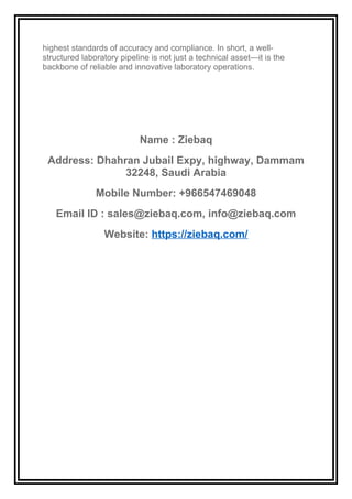 highest standards of accuracy and compliance. In short, a well-
structured laboratory pipeline is not just a technical asset—it is the
backbone of reliable and innovative laboratory operations.
Name : Ziebaq
Address: Dhahran Jubail Expy, highway, Dammam
32248, Saudi Arabia
Mobile Number: +966547469048
Email ID : sales@ziebaq.com, info@ziebaq.com
Website: https://ziebaq.com/
 