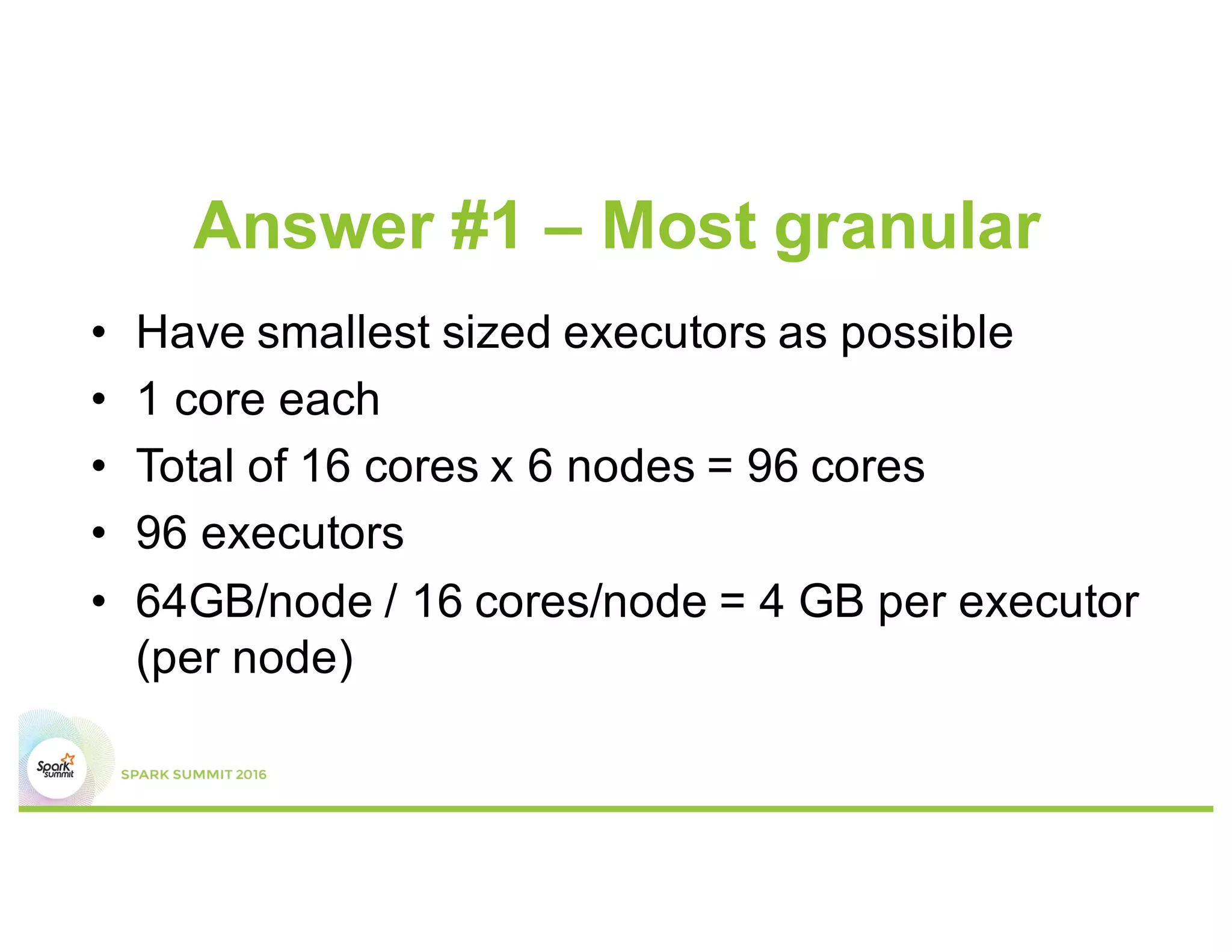 Answer #1 – Most granular
•  Have smallest sized executors
possible
•  1 core each
•  64GB/node / 16 executors/node
= 4 GB/executor
•  Total of 16 cores x 6 nodes
= 96 cores => 96 executors
Worker node
Executor 6
Executor 5
Executor 4
Executor 3
Executor 2
Executor 1
 