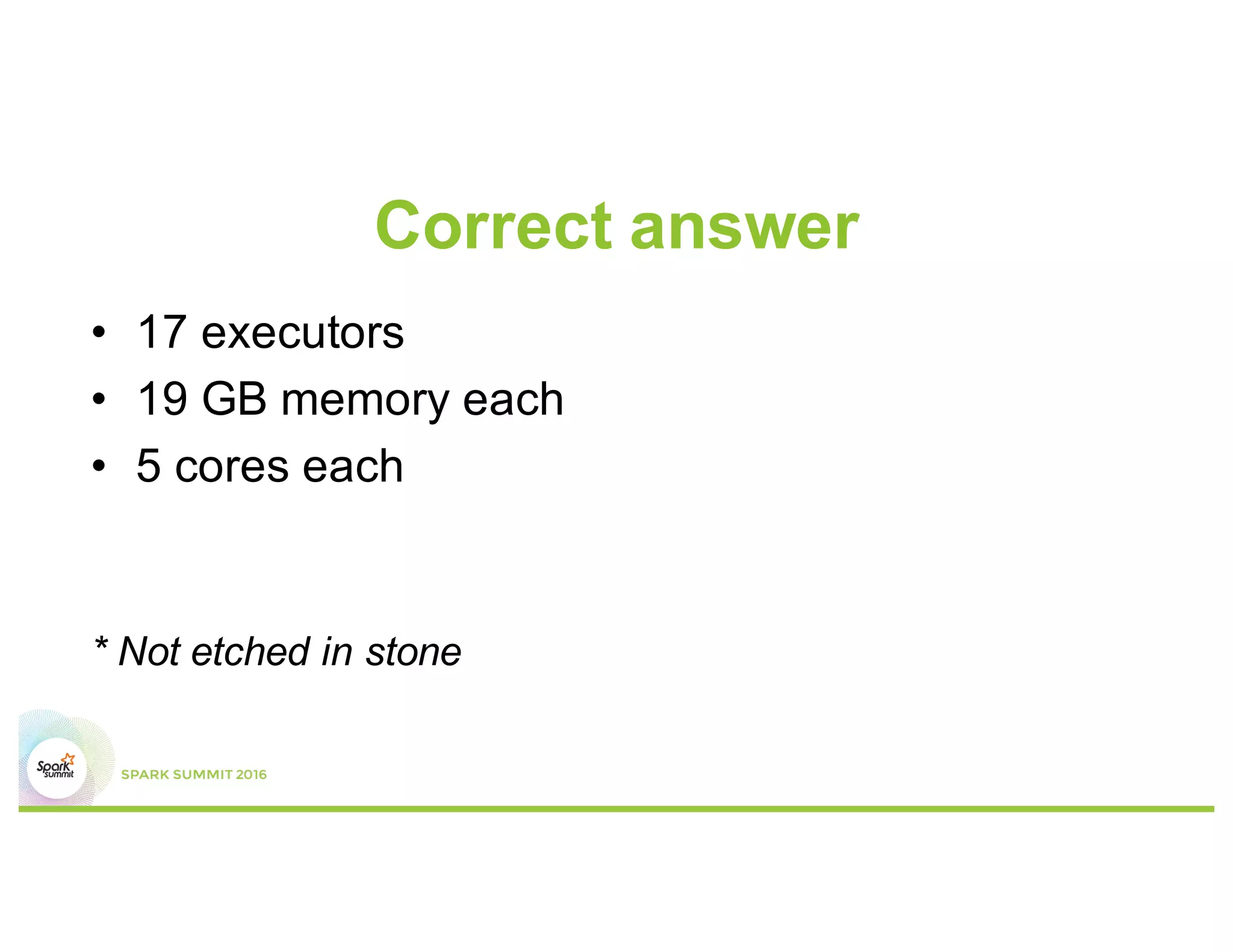 Calculations
•  5 cores per executor
–  For max HDFS throughput
•  Cluster has 6 * 15 = 90 cores in total
after taking out Hadoop/Yarn daemon cores)
•  90 cores / 5 cores/executor
= 18 executors
•  Each node has 3 executors
•  63 GB/3 = 21 GB, 21 x (1-0.07)
~ 19 GB
•  1 executor for AM => 17 executors
Overhead
Worker node
Executor 3
Executor 2
Executor 1
 