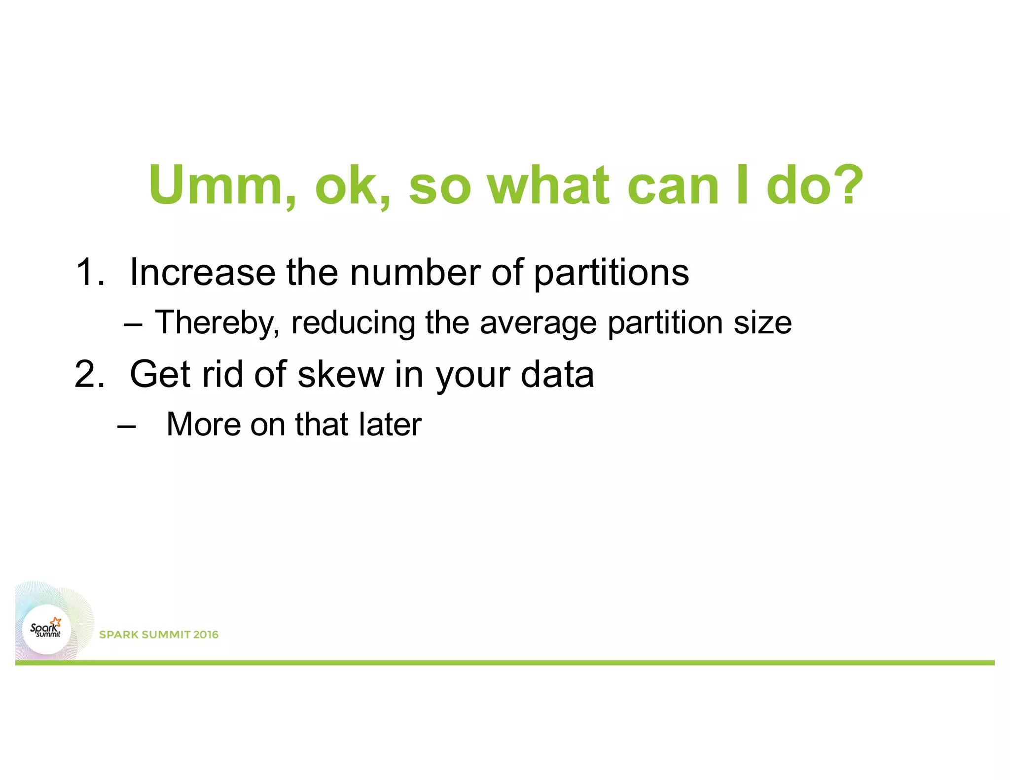 Spark SQL
•  Especially problematic for Spark SQL
•  Default number of partitions to use when doing
shuffles is 200
–  This low number of partitions leads to high shuffle
block size
 