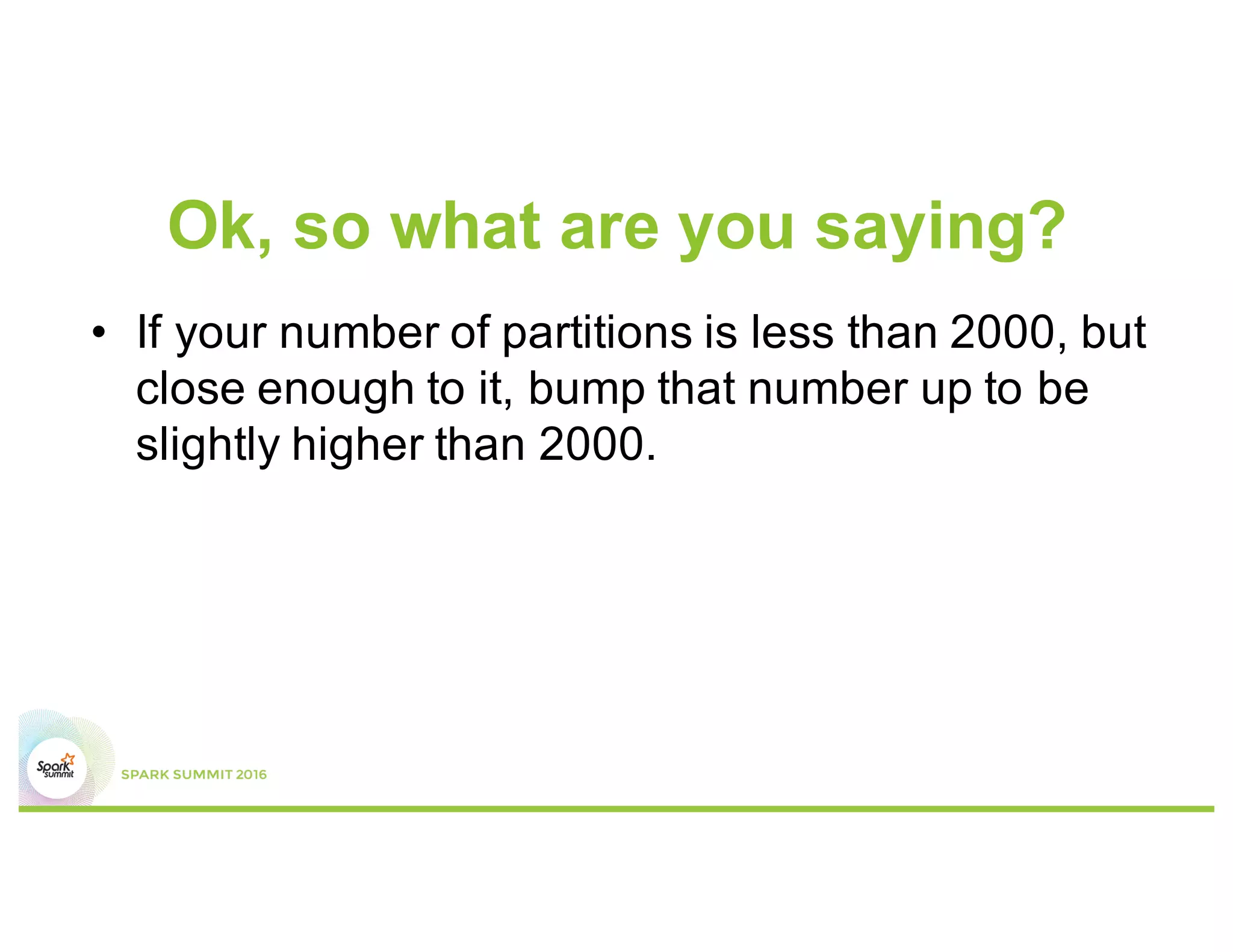 Don’t believe me?
•  In MapStatus.scala
def apply(loc: BlockManagerId, uncompressedSizes:
Array[Long]): MapStatus = {
if (uncompressedSizes.length > 2000) {
HighlyCompressedMapStatus(loc, uncompressedSizes)
} else {
new CompressedMapStatus(loc, uncompressedSizes)
}
}
 