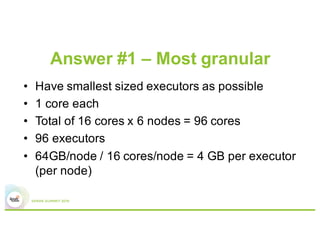 Answer #1 – Most granular
•  Have smallest sized executors
possible
•  1 core each
•  64GB/node / 16 executors/node
= 4 GB/executor
•  Total of 16 cores x 6 nodes
= 96 cores => 96 executors
Worker node
Executor 6
Executor 5
Executor 4
Executor 3
Executor 2
Executor 1
 