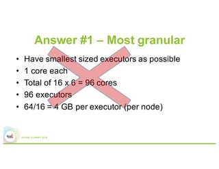 Answer #1 – Most granular
•  Have smallest sized executors
possible
•  1 core each
•  64GB/node / 16 executors/node
= 4 GB/executor
•  Total of 16 cores x 6 nodes
= 96 cores => 96 executors
Worker node
Executor 6
Executor 5
Executor 4
Executor 3
Executor 2
Executor 1
 