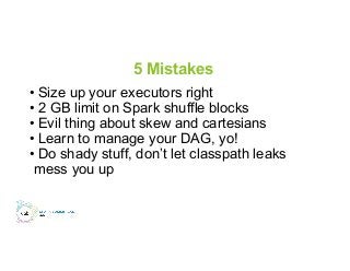 5 Mistakes
• Size up your executors right
• 2 GB limit on Spark shuffle blocks
• Evil thing about skew and cartesians
• Learn to manage your DAG, yo!
• Do shady stuff, don’t let classpath leaks
mess you up
 