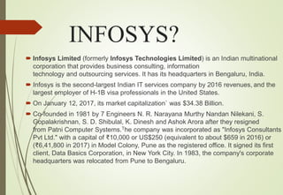 INFOSYS?
 Infosys Limited (formerly Infosys Technologies Limited) is an Indian multinational
corporation that provides business consulting, information
technology and outsourcing services. It has its headquarters in Bengaluru, India.
 Infosys is the second-largest Indian IT services company by 2016 revenues, and the
largest employer of H-1B visa professionals in the United States.
 On January 12, 2017, its market capitalization` was $34.38 Billion.
 Co-founded in 1981 by 7 Engineers N. R. Narayana Murthy Nandan Nilekani, S.
Gopalakrishnan, S. D. Shibulal, K. Dinesh and Ashok Arora after they resigned
from Patni Computer Systems.The company was incorporated as "Infosys Consultants
Pvt Ltd." with a capital of ₹10,000 or US$250 (equivalent to about $659 in 2016) or
(₹6,41,800 in 2017) in Model Colony, Pune as the registered office. It signed its first
client, Data Basics Corporation, in New York City. In 1983, the company's corporate
headquarters was relocated from Pune to Bengaluru.
 