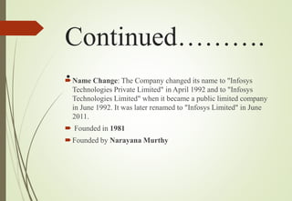 Continued……….
.Name Change: The Company changed its name to "Infosys
Technologies Private Limited" in April 1992 and to "Infosys
Technologies Limited" when it became a public limited company
in June 1992. It was later renamed to "Infosys Limited" in June
2011.
 Founded in 1981
Founded by Narayana Murthy
 