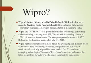 Wipro?
Wipro Limited (Western India Palm Refined Oils Limited or more
recently, Western India Products Limited) is an Indian Information
Technology Services corporation headquartered in Bengaluru, India.
Wipro Ltd (NYSE:WIT) is a global information technology, consulting
and outsourcing company with 170,000+ workforce serving clients in
175+ cities across 6 continents. The company posted revenues of $7.7
Billion for the financial year ended Mar 31, 2016.
Wipro helps customers do business better by leveraging our industry-wide
experience, deep technology expertise, comprehensive portfolio of
services and vertically aligned business model. Our 55+ dedicated
emerging technologies ‘Centers of Excellence’ enable us to harness the
latest technology for delivering business capability to our clients.
 