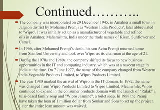 Continued………..
The company was incorporated on 29 December 1945, in Amalner a small town in
Jalgaon district by Mohamed Premji as 'Western India Products', later abbreviated
to 'Wipro'. It was initially set up as a manufacturer of vegetable and refined
oils in Amalner, Maharashtra, India under the trade names of Kisan, Sunflower and
Camel.
In 1966, after Mohamed Premji’s death, his son Azim Premji returned home
from Stanford University and took over Wipro as its chairman at the age of 21.
During the 1970s and 1980s, the company shifted its focus to new business
opportunities in the IT and computing industry, which was at a nascent stage in
India at the time. On 7 June 1977, the name of the company changed from Western
India Vegetable Products Limited, to Wipro Products Limited.
The year 1980 marked the arrival of Wipro in the IT domain. In 1982, the name
was changed from Wipro Products Limited to Wipro Limited. Meanwhile, Wipro
continued to expand in the consumer products domain with the launch of "Ralak" a
tulsi-based family soap and "Wipro Jasmine", a toilet soap. In 1988 the Premji
have taken the loan of 1 million dollar from Sonkar and Sons to set up the project.
Later the entire loan amount was waived.
 