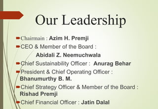 Our Leadership
Chairmain : Azim H. Premji
CEO & Member of the Board :
Abidali Z. Neemuchwala
Chief Sustainability Officer : Anurag Behar
President & Chief Operating Officer :
Bhanumurthy B. M.
Chief Strategy Officer & Member of the Board :
Rishad Premji
Chief Financial Officer : Jatin Dalal
 