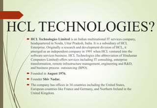 HCL TECHNOLOGIES?
 HCL Technologies Limited is an Indian multinational IT services company,
headquartered in Noida, Uttar Pradesh, India. It is a subsidiary of HCL
Enterprise. Originally a research and development division of HCL, it
emerged as an independent company in 1991 when HCL ventured into the
software services business. HCL Technologies (the abbreviation of Hindustan
Computers Limited) offers services including IT consulting, enterprise
transformation, remote infrastructure management, engineering and R&D,
and business process outsourcing (BPO).
 Founded in August 1976.
 Founder Shiv Nadar.
 The company has offices in 34 countries including the United States,
European countries like France and Germany, and Northern Ireland in the
United Kingdom.
 